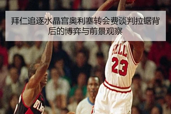 拜仁追逐水晶宫奥利塞转会费谈判拉锯背后的博弈与前景观察