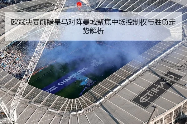 欧冠决赛前瞻皇马对阵曼城聚焦中场控制权与胜负走势解析