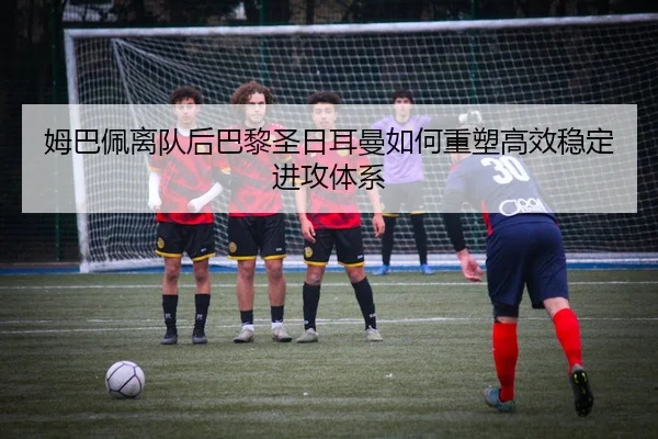 姆巴佩离队后巴黎圣日耳曼如何重塑高效稳定进攻体系