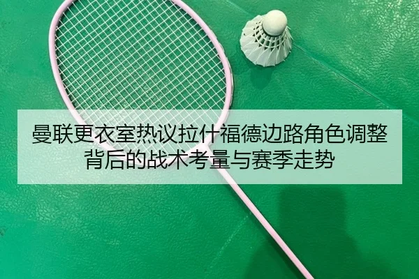 曼联更衣室热议拉什福德边路角色调整背后的战术考量与赛季走势