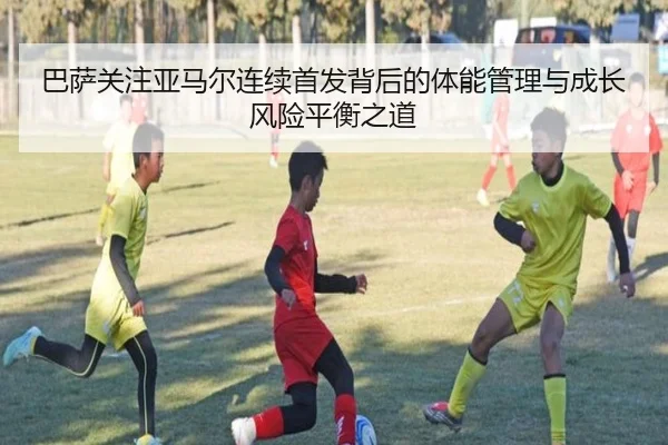 巴萨关注亚马尔连续首发背后的体能管理与成长风险平衡之道