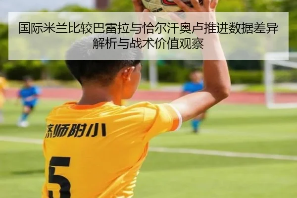 国际米兰比较巴雷拉与恰尔汗奥卢推进数据差异解析与战术价值观察