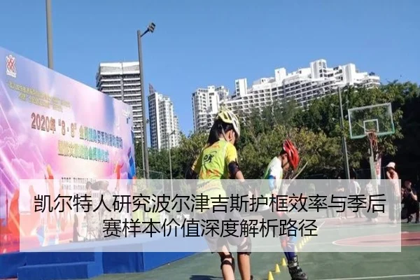 凯尔特人研究波尔津吉斯护框效率与季后赛样本价值深度解析路径