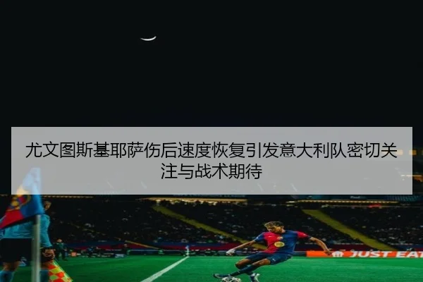 尤文图斯基耶萨伤后速度恢复引发意大利队密切关注与战术期待