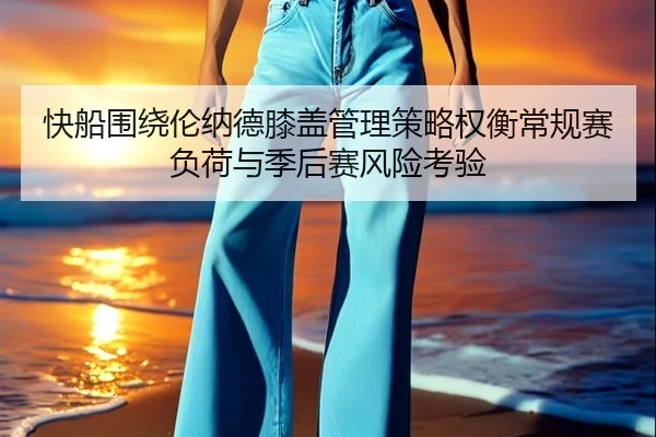 快船围绕伦纳德膝盖管理策略权衡常规赛负荷与季后赛风险考验