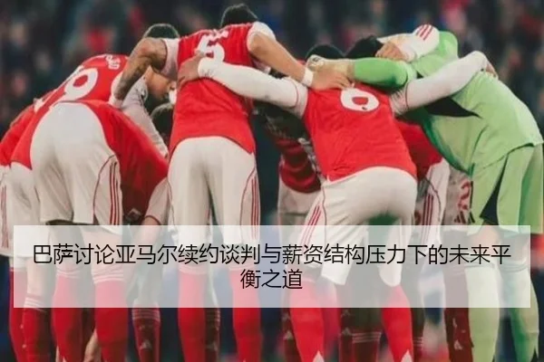 巴萨讨论亚马尔续约谈判与薪资结构压力下的未来平衡之道