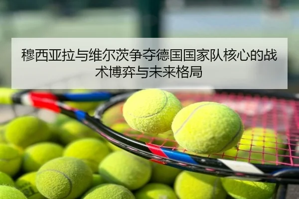 穆西亚拉与维尔茨争夺德国国家队核心的战术博弈与未来格局