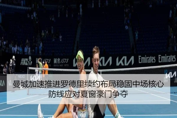 曼城加速推进罗德里续约布局稳固中场核心防线应对夏窗豪门争夺