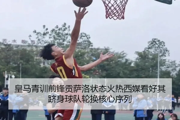皇马青训前锋贡萨洛状态火热西媒看好其跻身球队轮换核心序列