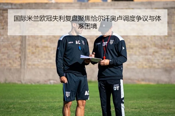 国际米兰欧冠失利复盘聚焦恰尔汗奥卢调度争议与体系困境